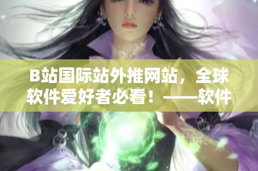 B站國(guó)際站外推網(wǎng)站，全球軟件愛好者必看！——軟件世界新聞客戶端