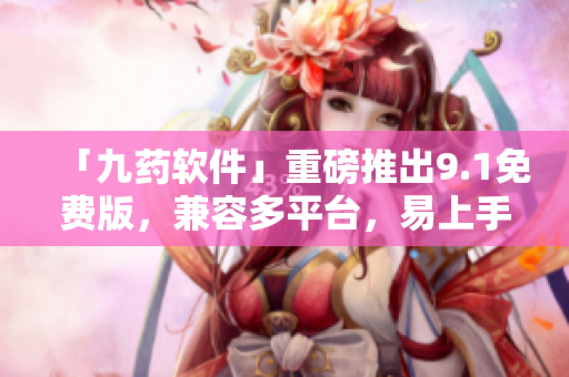 「九藥軟件」重磅推出9.1免費版，兼容多平臺，易上手高效！