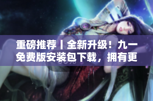 重磅推薦丨全新升級(jí)！九一免費(fèi)版安裝包下載，擁有更好的軟件使用體驗(yàn)！
