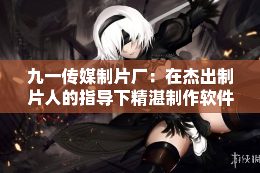 九一傳媒制片廠:在杰出制片人的指導(dǎo)下精湛制作軟件介紹片 九一傳媒制片廠:在杰出制片人的指導(dǎo)下精湛制作軟件介紹片