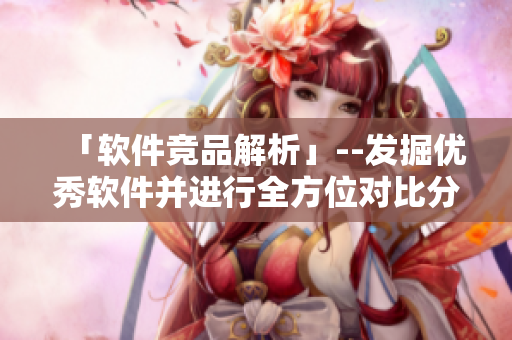「軟件競(jìng)品解析」--發(fā)掘優(yōu)秀軟件并進(jìn)行全方位對(duì)比分析