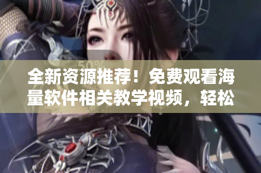 全新資源推薦！免費觀看海量軟件相關教學視頻，輕松掌握實用技能