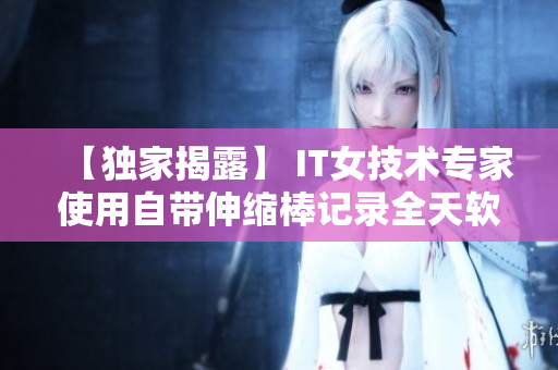 【獨(dú)家揭露】 IT女技術(shù)專(zhuān)家使用自帶伸縮棒記錄全天軟件開(kāi)發(fā)過(guò)程視頻！