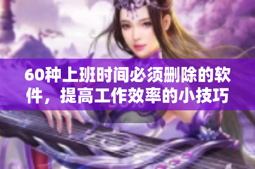 60種上班時間必須刪除的軟件，提高工作效率的小技巧！