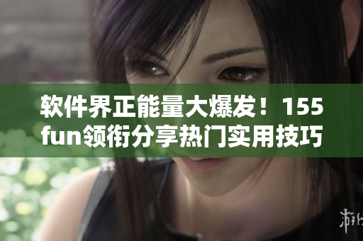軟件界正能量大爆發(fā)！155fun領(lǐng)銜分享熱門實(shí)用技巧
