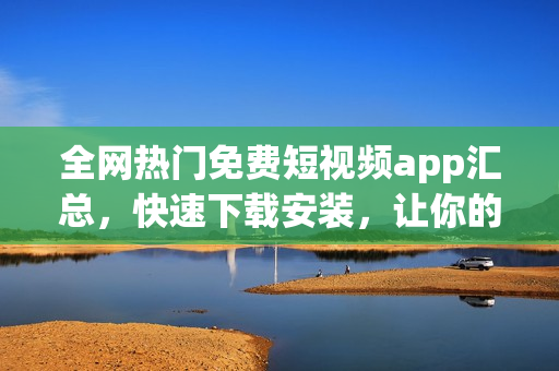 全網(wǎng)熱門免費短視頻app匯總，快速下載安裝，讓你的大屏視界不再寂寞！