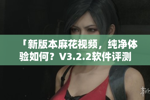 「新版本麻花視頻，純凈體驗(yàn)如何？V3.2.2軟件評測」