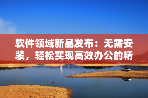 軟件領域新品發(fā)布：無需安裝，輕松實現(xiàn)高效辦公的精品軟件產(chǎn)品