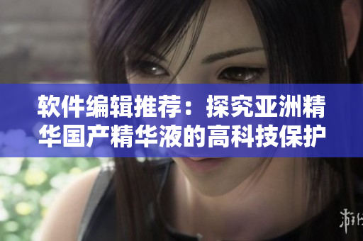 軟件編輯推薦：探究亞洲精華國產精華液的高科技保護膚效果