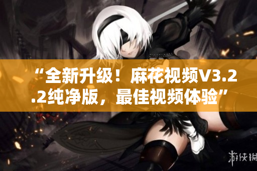 “全新升級(jí)！麻花視頻V3.2.2純凈版，最佳視頻體驗(yàn)”