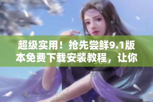 超級(jí)實(shí)用！搶先嘗鮮9.1版本免費(fèi)下載安裝教程，讓你更深入地掌握軟件！