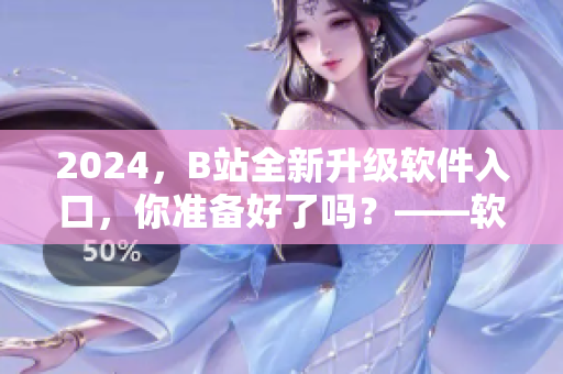 2024，B站全新升級(jí)軟件入口，你準(zhǔn)備好了嗎？——軟件編輯的必看資訊！