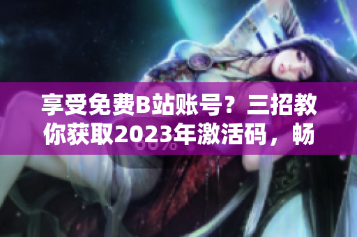 享受免費B站賬號？三招教你獲取2023年激活碼，暢玩軟件世界