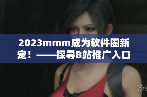 2023mmm成為軟件圈新寵!——探尋B站推廣入口在軟件行業(yè)的應(yīng)用 2023mmm成為軟件圈新寵!——探尋B站推廣入口在軟件行業(yè)的應(yīng)用