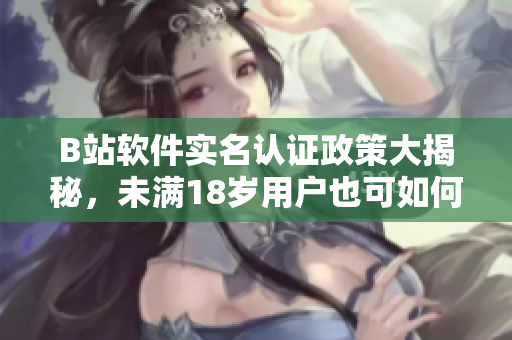 B站軟件實(shí)名認(rèn)證政策大揭秘，未滿18歲用戶也可如何通過認(rèn)證？
