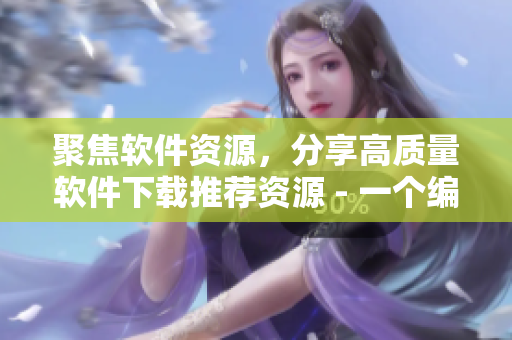 聚焦軟件資源，分享高質(zhì)量軟件下載推薦資源 - 一個(gè)編輯的心路歷程