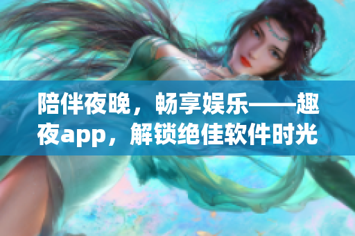 陪伴夜晚，暢享娛樂——趣夜app，解鎖絕佳軟件時光