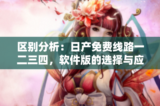區(qū)別分析：日產(chǎn)免費線路一二三四，軟件版的選擇與應(yīng)用