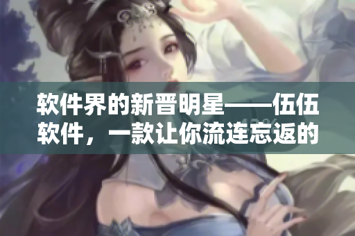 軟件界的新晉明星——伍伍軟件,一款讓你流連忘返的全能神器 軟件界的新晉明星——伍伍軟件,一款讓你流連忘返的全能神器
