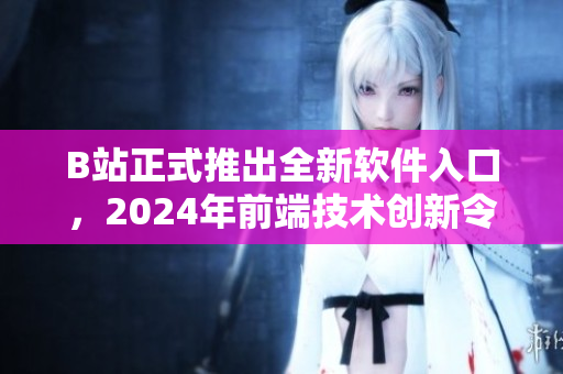 B站正式推出全新軟件入口，2024年前端技術(shù)創(chuàng)新令用戶體驗(yàn)更加流暢