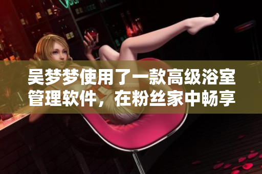 吳夢夢使用了一款高級浴室管理軟件，在粉絲家中暢享淋浴快感！