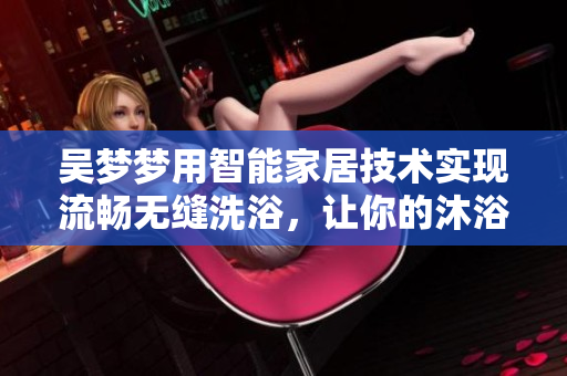 吳夢(mèng)夢(mèng)用智能家居技術(shù)實(shí)現(xiàn)流暢無(wú)縫洗浴，讓你的沐浴體驗(yàn)更加便利舒適