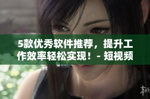5款優(yōu)秀軟件推薦，提升工作效率輕松實(shí)現(xiàn)！- 短視頻網(wǎng)站