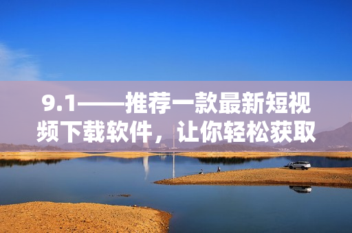 9.1——推薦一款最新短視頻下載軟件，讓你輕松獲取各大平臺熱門視頻！
