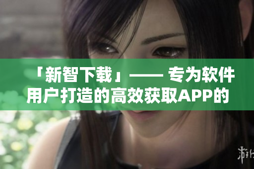 「新智下載」—— 專為軟件用戶打造的高效獲取APP的工具