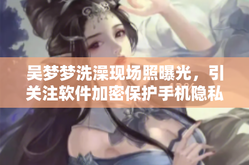 吳夢夢洗澡現(xiàn)場照曝光，引關(guān)注軟件加密保護(hù)手機(jī)隱私