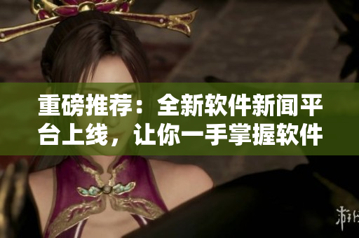 重磅推薦：全新軟件新聞平臺(tái)上線，讓你一手掌握軟件行業(yè)前沿資訊