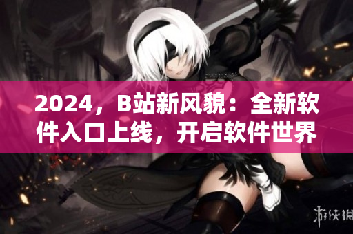 2024，B站新風(fēng)貌：全新軟件入口上線，開(kāi)啟軟件世界的冒險(xiǎn)之旅！