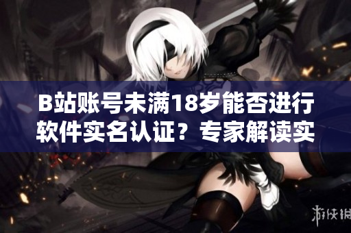 B站賬號(hào)未滿18歲能否進(jìn)行軟件實(shí)名認(rèn)證？專家解讀實(shí)名認(rèn)證規(guī)定！