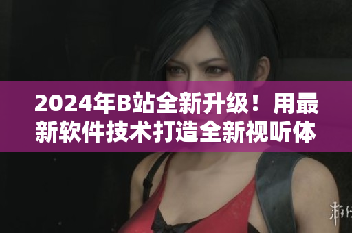 2024年B站全新升級(jí)！用最新軟件技術(shù)打造全新視聽體驗(yàn)