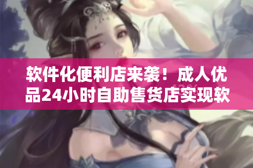 軟件化便利店來襲！成人優(yōu)品24小時自助售貨店實現(xiàn)軟件化商品管理