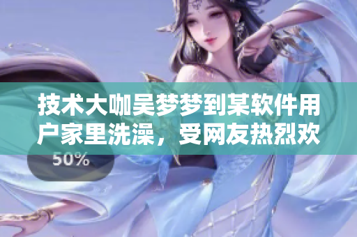 技術(shù)大咖吳夢(mèng)夢(mèng)到某軟件用戶家里洗澡,受網(wǎng)友熱烈歡迎! 技術(shù)大咖吳夢(mèng)夢(mèng)到某軟件用戶家里洗澡,受網(wǎng)友熱烈歡迎!