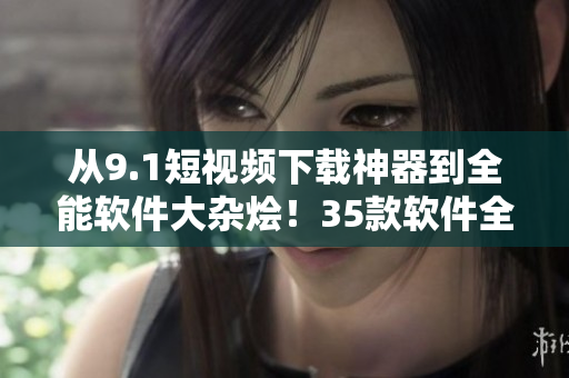 從9.1短視頻下載神器到全能軟件大雜燴！35款軟件全面測(cè)評(píng)！