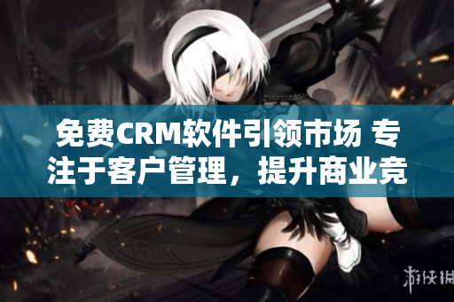 免費(fèi)CRM軟件引領(lǐng)市場 專注于客戶管理，提升商業(yè)競爭力