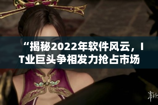 “揭秘2022年軟件風(fēng)云，IT業(yè)巨頭爭相發(fā)力搶占市場份額”