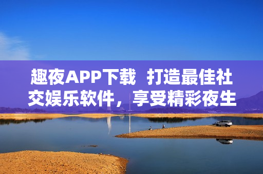 趣夜APP下載  打造最佳社交娛樂軟件，享受精彩夜生活體驗