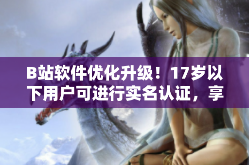 B站軟件優(yōu)化升級！17歲以下用戶可進行實名認證，享受更多福利