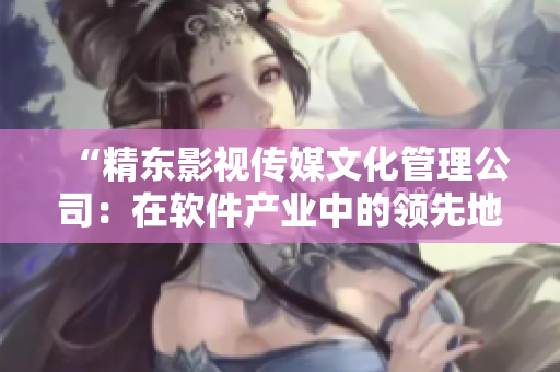“精東影視傳媒文化管理公司：在軟件產(chǎn)業(yè)中的領(lǐng)先地位與發(fā)展策略”