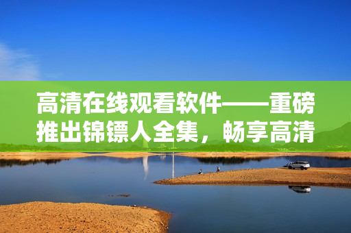 高清在線觀看軟件——重磅推出錦鏢人全集,暢享高清畫質(zhì)和流暢體驗! 高清在線觀看軟件——重磅推出錦鏢人全集,暢享高清畫質(zhì)和流暢體驗!