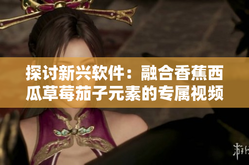 探討新興軟件：融合香蕉西瓜草莓茄子元素的專屬視頻應(yīng)用