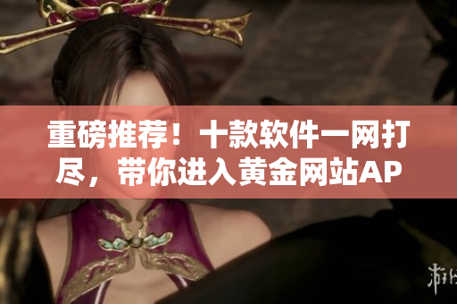 重磅推薦！十款軟件一網(wǎng)打盡，帶你進入黃金網(wǎng)站APP新世界