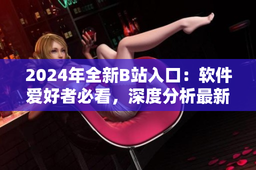 2024年全新B站入口：軟件愛好者必看，深度分析最新軟件技術(shù)與趨勢