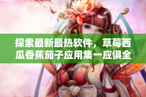 探索最新最熱軟件，草莓西瓜香蕉茄子應(yīng)用集一應(yīng)俱全