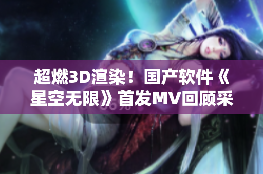 超燃3D渲染！國產(chǎn)軟件《星空無限》首發(fā)MV回顧采用的技術(shù)分析