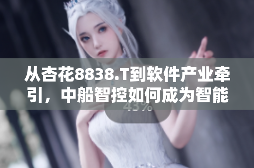 從杏花8838.T到軟件產(chǎn)業(yè)牽引，中船智控如何成為智能化轉(zhuǎn)型典范