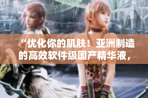 “優(yōu)化你的肌膚！亞洲制造的高效軟件級國產精華液，讓你的肌膚遠離崩潰”